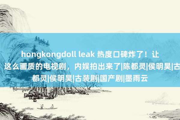 hongkongdoll leak 热度口碑炸了！让东谈主没意象的是，这么画质的电视剧，内娱拍出来了|陈都灵|侯明昊|古装剧|国产剧|墨雨云