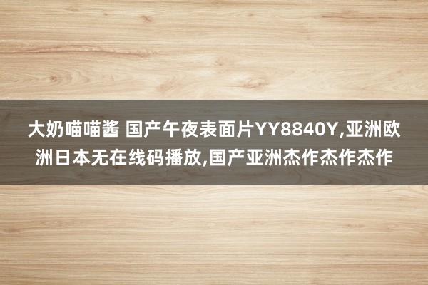 大奶喵喵酱 国产午夜表面片YY8840Y，亚洲欧洲日本无在线码播放，国产亚洲杰作杰作杰作