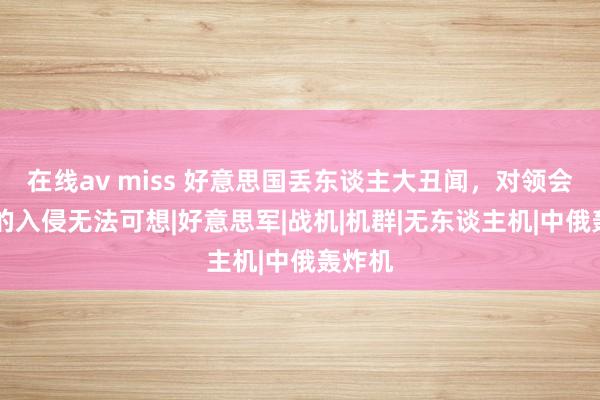 在线av miss 好意思国丢东谈主大丑闻，对领会17天的入侵无法可想|好意思军|战机|机群|无东谈主机|中俄轰炸机