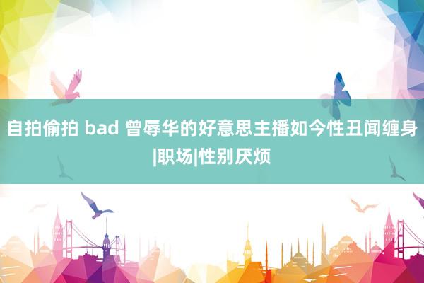 自拍偷拍 bad 曾辱华的好意思主播如今性丑闻缠身|职场|性别厌烦