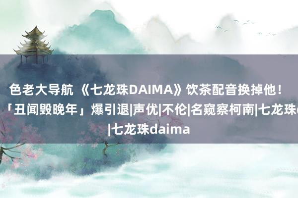 色老大导航 《七龙珠DAIMA》饮茶配音换掉他！　古谷彻「丑闻毁晚年」爆引退|声优|不伦|名窥察柯南|七龙珠daima