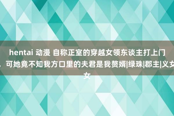 hentai 动漫 自称正室的穿越女领东谈主打上门，可她竟不知我方口里的夫君是我赘婿|绿珠|郡主|义女