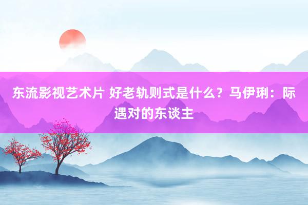 东流影视艺术片 好老轨则式是什么？马伊琍：际遇对的东谈主