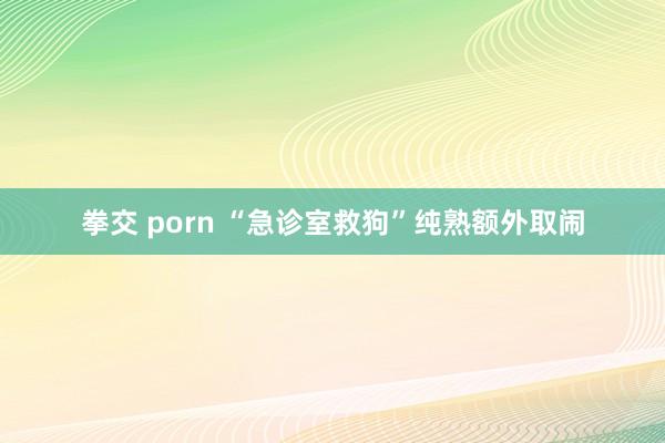 拳交 porn “急诊室救狗”纯熟额外取闹