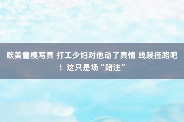 欧美童模写真 打工少妇对他动了真情 线蹊径路吧！这只是场“赌注”