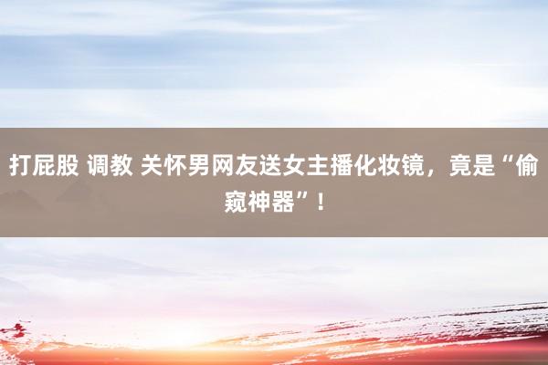 打屁股 调教 关怀男网友送女主播化妆镜，竟是“偷窥神器”！