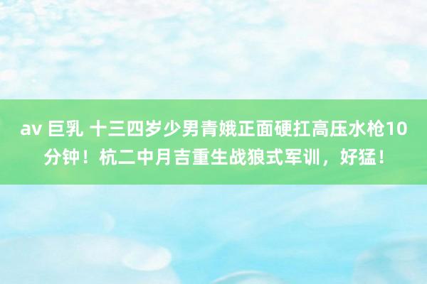 av 巨乳 十三四岁少男青娥正面硬扛高压水枪10分钟！杭二中月吉重生战狼式军训，好猛！