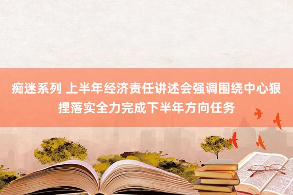 痴迷系列 上半年经济责任讲述会强调围绕中心狠捏落实全力完成下半年方向任务