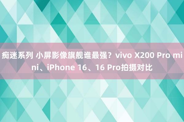 痴迷系列 小屏影像旗舰谁最强？vivo X200 Pro mini、iPhone 16、16 Pro拍摄对比