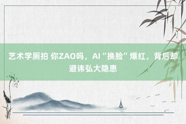 艺术学厕拍 你ZAO吗，AI“换脸”爆红，背后却避讳弘大隐患