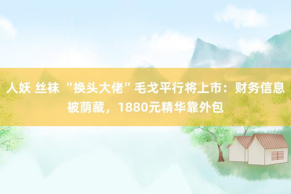 人妖 丝袜 “换头大佬”毛戈平行将上市：财务信息被荫藏，1880元精华靠外包