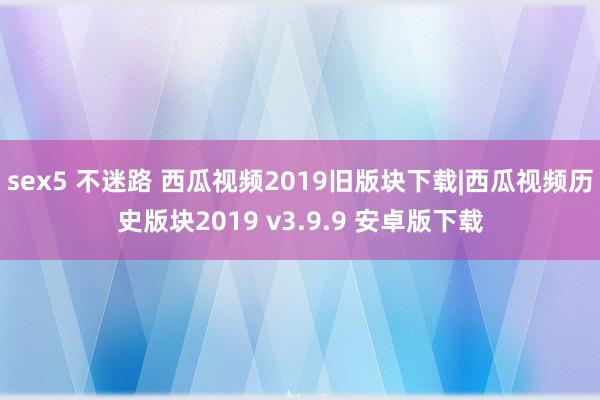 sex5 不迷路 西瓜视频2019旧版块下载|西瓜视频历史版块2019 v3.9.9 安卓版下载