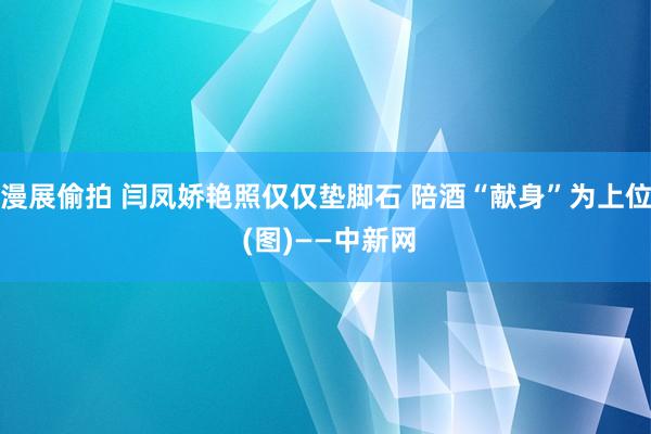 漫展偷拍 闫凤娇艳照仅仅垫脚石 陪酒“献身”为上位 (图)——中新网