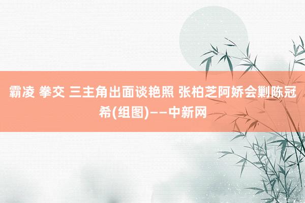 霸凌 拳交 三主角出面谈艳照 张柏芝阿娇会剿陈冠希(组图)——中新网