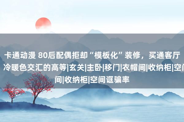 卡通动漫 80后配偶拒却“模板化”装修，买通客厅和书斋，冷暖色交汇的高等|玄关|主卧|移门|衣帽间|收纳柜|空间诓骗率