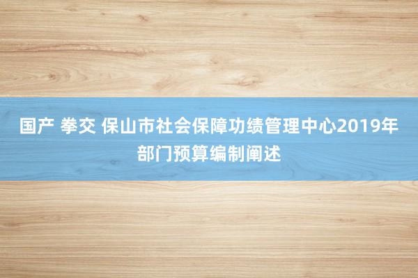 国产 拳交 保山市社会保障功绩管理中心2019年部门预算编制阐述