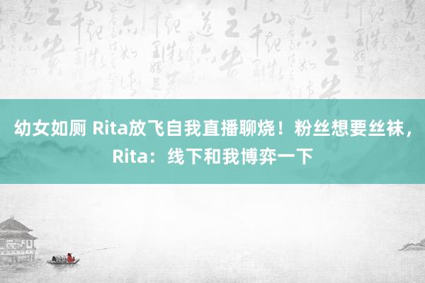 幼女如厕 Rita放飞自我直播聊烧！粉丝想要丝袜，Rita：线下和我博弈一下