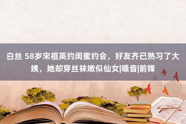 白丝 58岁宋祖英约闺蜜约会，好友齐已熟习了大姨，她却穿丝袜嫩似仙女|嗓音|前锋