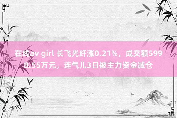 在线av girl 长飞光纤涨0.21%，成交额5998.55万元，连气儿3日被主力资金减仓