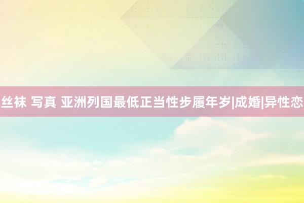 丝袜 写真 亚洲列国最低正当性步履年岁|成婚|异性恋