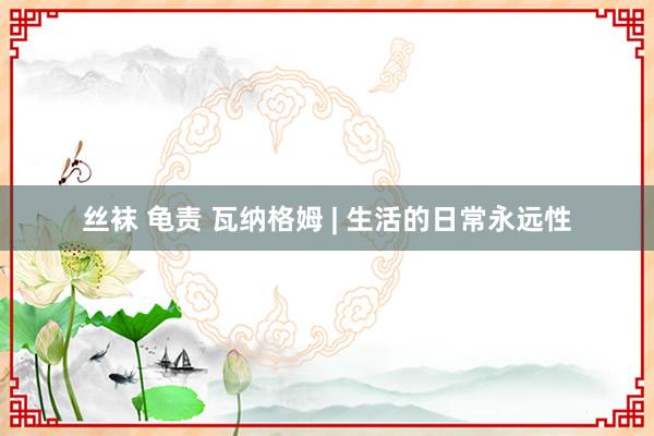 丝袜 龟责 瓦纳格姆 | 生活的日常永远性