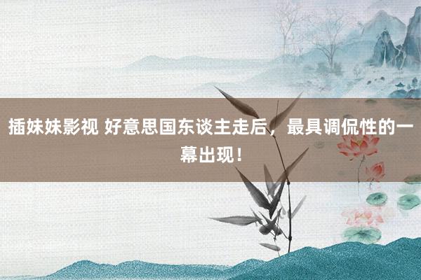 插妹妹影视 好意思国东谈主走后，最具调侃性的一幕出现！