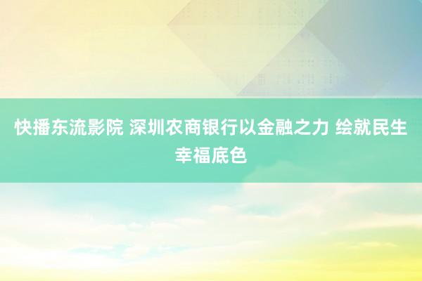 快播东流影院 深圳农商银行以金融之力 绘就民生幸福底色