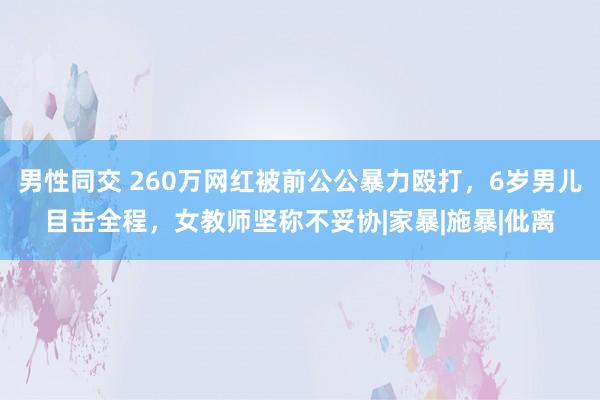 男性同交 260万网红被前公公暴力殴打，6岁男儿目击全程，女教师坚称不妥协|家暴|施暴|仳离