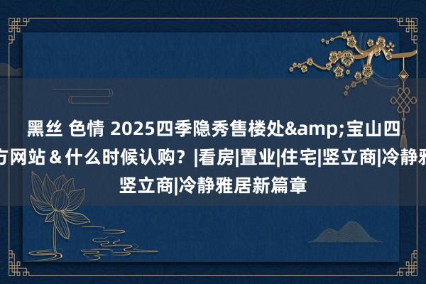 黑丝 色情 2025四季隐秀售楼处&宝山四季隐秀官方网站＆什么时候认购？|看房|置业|住宅|竖立商|冷静雅居新篇章