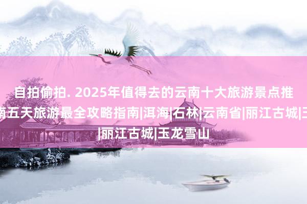 自拍偷拍. 2025年值得去的云南十大旅游景点推选，云南五天旅游最全攻略指南|洱海|石林|云南省|丽江古城|玉龙雪山