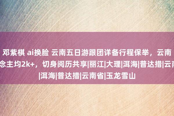 邓紫棋 ai换脸 云南五日游跟团详备行程保举，云南5天旅游东说念主均2k+，切身阅历共享|丽江|大理|洱海|普达措|云南省|玉龙雪山